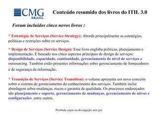 Conteúdo resumido dos livros do ITIL 3.0 Foram incluídos cinco novos livros : * Estratégia   de Serviços (Service Strategy):  Aborda principalmente as estratégias, políticas e restrições sobre os serviços.   * Design de Serviços (Service Design):   Esse livro engloba políticas, planejamento e implementação. É baseado nos cinco aspectos principais de design de serviços:  disponibilidade, capacidade, continuidade, gerenciamento de nível de serviços  e outsourcing. Também estão presentes informações sobre gerenciamento de fornecedores e de segurança da informação . * Transição de Serviços (Service Transition):   o volume apresenta um novo conceito sobre o sistema de gerenciamento do conhecimento dos serviços. Também inclui abordagem sobre mudanças, riscos e garantia de qualidade. Os processos endereçados são  planejamento e suporte, gerenciamento de mudanças, gerenciamento de ativos e configurações ,  entre outros. 