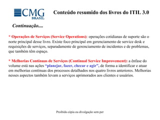 Conteúdo resumido dos livros do ITIL 3.0 Continuação.... * Operações de Serviços (Service Operations):   operações cotidianas de suporte são o norte principal desse livro. Existe foco principal em gerenciamento de service desk e requisições de serviços, separadamente de gerenciamento de incidentes e de problemas, que também têm espaço.  * Melhorias Contínuas de Serviços (Continual Service Improvement):   a ênfase do volume está nas ações  “planejar, fazer, checar e agir”,  de forma a identificar e atuar em melhorias contínuas dos processos detalhados nos quatro livros anteriores. Melhorias nesses aspectos também levam a serviços aprimorados aos clientes e usuários. 