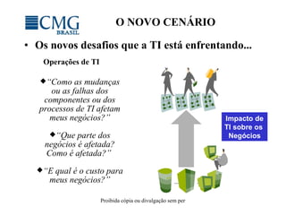 O NOVO CENÁRIO Os novos desafios que a TI está enfrentando... Impact o de TI  sobre os  Negócios “ Como as mudanças ou as falhas dos componentes ou dos processos de TI afetam meus negócios? ” “ Que parte dos negócios é afetada? Como é afetada? ”  “ E qual é o custo para meus negócios ?” Operações de TI 