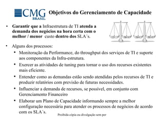 Objetivos do Gerenciamento de Capacidade Garantir que a  Infraestrutura de TI  atenda a demanda dos negócios na hora certa com o melhor / menor  custo  dentro dos  SLA´s. Alguns dos processos: Monitoração da Performance, do throughput dos serviços de TI e suporte aos componentes da Infra-estrutura.  Exercer as atividades de tuning para tornar o uso dos recursos existentes  mais eficiente.  Entender como as demandas estão sendo atendidas pelos recursos de TI e produzir relatórios com previsão de futuras necessidades.  Influenciar a demanda de recursos, se possível, em conjunto com Gerenciamento Financeiro  Elaborar um Plano de Capacidade informando sempre a melhor configuração necessária para atender os processos de negócios de acordo com os SLA´s.  