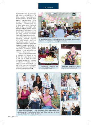 Lar Universal


          do ambiente. Para além dos ido-
          sos terem aprendido como re-
          ciclar e qual o material possível
          de ser reciclado, puderam ainda
          adquirir conhecimentos sobre
          o que é um aterro sanitário, um
          ecocentro, compostagem do-
          méstica, entre outros conceitos.
          A 23 de Março teve lugar a Ca-
          minhada na Mata das Virtudes na
          Azambuja, em que foi lançado um
          desafio prévio a todos os idosos
          que iriam participar na mesma.
          Os idosos tiveram que recorrer à
          sua criatividade e criar crachás
          individuais, utilizando materiais      O ambiente festivo é constante no Lar Universal, sendo cada
          recicláveis e alusivos à data. Com     ocasião um marco importante para esta casa
          esta iniciativa, para além de in-
          centivar a actividade física na ter-
          ceira idade, pretendia-se também
          valorizar o trabalho efectuado por
          esta faixa etária e envolvê-los na
          participação de actividades de
          natureza sócio-cultural.
                Também ainda neste sector
          foi realizado um passeio até ao
          Centro Comercial Campera, ao
          ar livre, que se insere no âmbito
          de realizar saídas com o intuito
          de efectuar compras pessoais
          para os idosos, promovendo a in-
          serção do idoso na comunidade
          e estimulando a sua capacidade         É importante celebrar     os    O passeio fluviário, um acon-
          de interagir em sociedade.             aniversários de cada um         tecimento entusiasmante




            A visita dos familiares é um momento muito importante para
            cada idoso e não existe ocasião em que todos o sintam de forma
            equivalente como na Festa da Família

92 · IURDNEWS
 