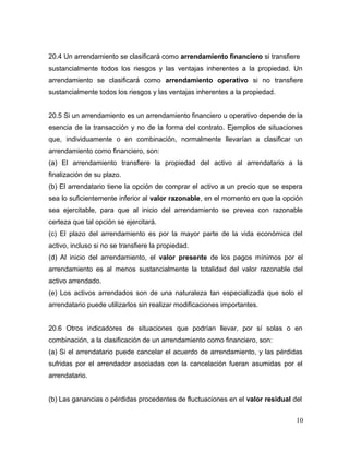 20.4 Un arrendamiento se clasificará como arrendamiento financiero si transfiere
sustancialmente todos los riesgos y las ventajas inherentes a la propiedad. Un
arrendamiento se clasificará como arrendamiento operativo si no transfiere
sustancialmente todos los riesgos y las ventajas inherentes a la propiedad.
20.5 Si un arrendamiento es un arrendamiento financiero u operativo depende de la
esencia de la transacción y no de la forma del contrato. Ejemplos de situaciones
que, individuamente o en combinación, normalmente llevarían a clasificar un
arrendamiento como financiero, son:
(a) El arrendamiento transfiere la propiedad del activo al arrendatario a la
finalización de su plazo.
(b) El arrendatario tiene la opción de comprar el activo a un precio que se espera
sea lo suficientemente inferior al valor razonable, en el momento en que la opción
sea ejercitable, para que al inicio del arrendamiento se prevea con razonable
certeza que tal opción se ejercitará.
(c) El plazo del arrendamiento es por la mayor parte de la vida económica del
activo, incluso si no se transfiere la propiedad.
(d) Al inicio del arrendamiento, el valor presente de los pagos mínimos por el
arrendamiento es al menos sustancialmente la totalidad del valor razonable del
activo arrendado.
(e) Los activos arrendados son de una naturaleza tan especializada que solo el
arrendatario puede utilizarlos sin realizar modificaciones importantes.
20.6 Otros indicadores de situaciones que podrían llevar, por sí solas o en
combinación, a la clasificación de un arrendamiento como financiero, son:
(a) Si el arrendatario puede cancelar el acuerdo de arrendamiento, y las pérdidas
sufridas por el arrendador asociadas con la cancelación fueran asumidas por el
arrendatario.
(b) Las ganancias o pérdidas procedentes de fluctuaciones en el valor residual del
10
 