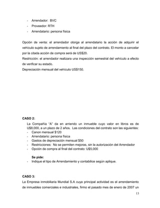 - Arrendador: BVC
- Proveedor: RTH
- Arrendatario: persona física
Opción de venta: el arrendador otorga al arrendatario la acción de adquirir el
vehículo sujeto de arrendamiento al final del plazo del contrato. El monto a cancelar
por la citada acción de compra será de US$20.
Restricción: el arrendador realizara una inspección semestral del vehículo a efecto
de verificar su estado.
Depreciación mensual del vehículo US$150.
CASO 2:
La Compañía “A” da en arriendo un inmueble cuyo valor en libros es de
U$8,000, a un plazo de 2 años. Las condiciones del contrato son las siguientes:
- Canon mensual $120
- Arrendatario: persona física
- Gastos de depreciación mensual $50
- Restricciones: No se permiten mejoras, sin la autorización del Arrendador
- Opción de compra al final del contrato: U$5,000
Se pide:
- Indique el tipo de Arrendamiento y contabilice según aplique.
CASO 3:
La Empresa inmobiliaria Mundial S.A cuya principal actividad es el arrendamiento
de inmuebles comerciales e industriales, firmo el pasado mes de enero de 2007 un
13
 