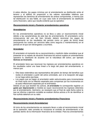 A estos efectos, los pagos mínimos por el arrendamiento se distribuirán entre el
terreno y el edificio en proporción a los valores razonables relativos que
representan los derechos de arrendamiento de ambos componentes, a menos que
tal distribución no sea fiable, en cuyo caso todo el arrendamiento se clasificará
como financiero, salvo que resulte evidente que es operativo
Reconocimiento Inicial y Posterior arrendamientos operativos
Arrendatarios
En los arrendamientos operativos no se lleva a cabo un reconocimiento inicial
debido a las características de este tipo de arrendamiento. El arrendatario como
consecuencia del uso del bien tomado deberá reconocer los pagos de
arrendamiento en los resultados del periodo como un gasto de forma lineal
(excluyendo los costos por servicios tales como seguros o mantenimiento) en el
periodo en el que son devengados u ocurridos.
Arrendador
El arrendador al momento de su reconocimiento y medición debe considerar que al
presentar en su estado de situación financiera los activos sujetos en arrendamiento
operativo lo clasificará de acuerdo con la naturaleza del activo, por ejemplo
Activos en Inversión.
El arrendador tiene que reconocer los ingresos por arrendamientos operativos en
los resultados sobre una base lineal a lo largo del plazo del arrendamiento, a
menos que:
• Otra base sistemática sea representativa del patrón de tiempo del beneficio que
recibe el arrendador a partir del activo arrendado, aún si la recepción del pago
no se haga sobre esa base.
• Los pagos que se hagan al arrendador estén estructurados para incrementarse
en línea recta con la inflación esperada para compensar por los incrementos en
el costo inflacionario esperado por el arrendador.
Debido al uso que tendrán los activos, al arrendador le corresponde registrar un
gasto por depreciación a medida se vayan reconociendo los ingresos obtenidos
por el arrendamiento. Asimismo, es necesario que al final de cada fecha sobre la
que se informa o ejercicio contable se evalúen dichos activos a fin de identificar si
han sufrido deterioro en su valor.
Reconocimiento Inicial y Posterior arrendamientos Financieros
Reconocimiento inicial (Arrendatarios)
Al inicio de los arrendamientos es necesario llevar a cabo el reconocimiento inicial
de la operación; éste consiste en incorporar el contrato de arrendamiento a las
partidas dentro de la información financiera de la entidad. Para los arrendamientos
5
 