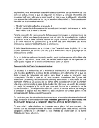 en particular, éste momento se basará en el reconocimiento de los derechos de uso
como un activo, debido a que se adquieren los riesgos y ventajas inherentes a la
propiedad del bien; además se reconocerá un pasivo por la obligación adquirida
que representará el importe de los pagos a realizar al arrendador. Estos pueden ser
valuados de dos maneras distintas:
• Al valor razonable del activo arrendado, ó
• Al valor presente de los pagos mínimos del arrendamiento, únicamente si este
fuera menor que el valor razonable.
Para la obtención del valor presente de los pagos mínimos por el arrendamiento es
necesario utilizar una tasa de descuento que, al inicio del arrendamiento, produce
la igualdad entre el valor presente total de los pagos mínimos por el arrendamiento
y el valor residual no garantizado; y la suma del valor razonable del activo
arrendado y cualquier costo atribuible al arrendador.
A dicha tasa de descuento se le conoce como Tasa de Interés Implícita. Si no se
pudiera determinar, se utilizará una tasa que el arrendatario habría que pagar en un
arrendamiento similar.
En la contratación del arrendamiento pueden surgir costos que son atribuibles a la
negociación del mismo, entre otros, los cuales tendrán que ser incorporados al
valor que se registre en el reconocimiento inicial como un activo.
Reconocimiento Posterior (Arrendatarios)
De acuerdo a lo establecido en la Normativa Internacional, es necesario realizar
una medición posterior a la inicial de los contratos de arrendamiento, en la que se
debe evaluar la naturaleza del activo para llevar a cabo la operación que
corresponda. Debido a que en el arrendamiento intervienen las figuras del
arrendador (acreedor) y el arrendatario (deudor), este adopta la naturaleza de una
operación financiera ya que una de las partes pone a disposición el bien a arrendar
y la otra se compromete al pago de la deuda más intereses. La acción de entregar
por parte del acreedor y de recibir por parte del deudor es la prestación de la
opción financiera. Dicha operación concluirá cuando el deudor termine de entregar
al acreedor el capital más los intereses; esta actuación por ambas partes es la
contraprestación de la operación financiera.
En particular para los arrendamientos financieros, el arrendatario debe distribuir el
pago a efectuar al arrendador entre los intereses generados por el contrato y la
disminución del pasivo u obligación adquirida al inicio del arrendamiento.
El arrendatario debe distribuir los intereses en el plazo del arrendamiento, de
manera que se obtenga una tasa de interés constante para cada periodo sobre la
obligación pendiente de amortizar; a éste método de distribución se le llama
“Método del interés efectivo”.
6
 