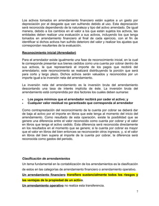 Los activos tomados en arrendamiento financiero están sujetos a un gasto por
depreciación por el desgaste que van sufriendo debido al uso. Esta depreciación
será reconocida dependiendo de la naturaleza y tipo del activo arrendado. De igual
manera, debido a los cambios en el valor a los que están sujetos los activos, las
entidades deben realizar una evaluación a sus activos, incluyendo los que tenga
tomados en arrendamiento financiero al final de cada ejercicio, con el fin de
identificar si dichos activos han sufrido deterioro del valor y realizar los ajustes que
correspondan resultantes de la evaluación.
Reconocimiento inicial (Arrendador)
Para el arrendador existe igualmente una fase de reconocimiento inicial, en la cual
le corresponde presentar sus bienes cedidos como una cuenta por cobrar dentro de
sus activos, la que representará el importe de los pagos que recibirá del
arrendatario; este reconocimiento se realizará distribuyendo la porción que será
para corto y largo plazo. Dichos activos serán valuados y reconocidos por un
importe igual a la inversión neta del arrendamiento.
La inversión neta del arrendamiento es la inversión bruta del arrendamiento
descontando una tasa de interés implícita de éste. La inversión bruta del
arrendamiento está comprendida por dos factores los cuales deben sumarse:
• Los pagos mínimos que el arrendador recibirá por ceder el activo; y
• Cualquier valor residual no garantizado que corresponda al arrendador
Como contraprestación del reconocimiento de la cuenta por cobrar se deberá dar
de baja al activo por el importe en libros que este tenga al momento del inicio del
arrendamiento. Como resultado de esta operación, existe la posibilidad que se
genere una diferencia entre el valor reconocido como cuenta por cobrar y el valor
en libros que tenga el activo cedido. Esta diferencia será reconocida directamente
en los resultados en el momento que se genere; si la cuenta por cobrar es mayor
que el valor en libros del bien entonces se reconocerán otros ingresos; y, si el valor
en libros del bien supera al importe de la cuenta por cobrar, la diferencia será
reconocida como gastos del periodo.
Clasificación de arrendamientos
Un tema fundamental en la contabilización de los arrendamientos es la clasificación
de estos en las categorías de arrendamiento financiero o arrendamiento operativo.
Un arrendamiento financiero transfiere sustancialmente todos los riesgos y
las ventajas de la propiedad de un activo.
Un arrendamiento operativo no realiza esta transferencia.
7
 