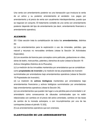 Una venta con arrendamiento posterior es una transacción que involucra la venta
de un activo y su posterior arrendamiento al vendedor. Los pagos por
arrendamiento y el precio de venta son usualmente interdependientes, puesto que
se negocian en conjunto. El tratamiento contable de una venta con arrendamiento
posterior depende del tipo de arrendamiento (es decir, arrendamiento financiero o
arrendamiento operativo).
ALCANCE:
20.1 Esta sección trata la contabilización de todos los arrendamientos, distintos
de:
(a) Los arrendamientos para la exploración o uso de minerales, petróleo, gas
natural y recursos no renovables similares (véase la Sección 34 Actividades
Especiales).
(b) Los acuerdos de licencia para conceptos como películas, grabaciones en vídeo,
obras de teatro, manuscritos, patentes y derechos de autor (véase la Sección 18
Activos Intangibles Distintos de la Plusvalía).
(c) La medición de los inmuebles mantenidos por arrendatarios que se contabilicen
como propiedades de inversión y la medición de las propiedades de inversión
suministradas por arrendadores bajo arrendamientos operativos (véase la Sección
16 Propiedades de Inversión).
(d) La medición de activos biológicos mantenidos por arrendatarios bajo
arrendamientos financieros y activos biológicos suministrados por arrendadores
bajo arrendamientos operativos (véase la Sección 34).
(e) Los arrendamientos que pueden dar lugar a una pérdida para el arrendador o el
arrendatario como consecuencia de cláusulas contractuales que no estén
relacionadas con cambios en el precio del activo arrendado, cambios en las tasas
de cambio de la moneda extranjera, o con incumplimientos por una de las
contrapartes [véase el párrafo 12.3(f)].
(f) Los arrendamientos operativos que son onerosos.
CLASIFICACIÒN DE LOS ARRENDAMIENTOS
9
 