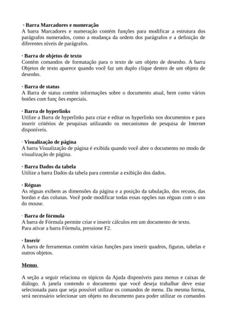 · Barra Marcadores e numeração
A barra Marcadores e numeração contém funções para modificar a estrutura dos
parágrafos numerados, como a mudança da ordem dos parágrafos e a definição de
diferentes níveis de parágrafos.
· Barra de objetos de texto
Contém comandos de formatação para o texto de um objeto de desenho. A barra
Objetos de texto aparece quando você faz um duplo clique dentro de um objeto de
desenho.
· Barra de status
A Barra de status contém informações sobre o documento atual, bem como vários
botões com funç ões especiais.
· Barra de hyperlinks
Utilize a Barra de hyperlinks para criar e editar os hyperlinks nos documentos e para
inserir critérios de pesquisas utilizando os mecanismos de pesquisa de Internet
disponíveis.
· Visualização de página
A barra Visualização de página é exibida quando você abre o documento no modo de
visualização de página.
· Barra Dados da tabela
Utilize a barra Dados da tabela para controlar a exibição dos dados.
· Réguas
As réguas exibem as dimensões da página e a posição da tabulação, dos recuos, das
bordas e das colunas. Você pode modificar todas essas opções nas réguas com o uso
do mouse.
· Barra de fórmula
A barra de Fórmula permite criar e inserir cálculos em um documento de texto.
Para ativar a barra Fórmula, pressione F2.
· Inserir
A barra de ferramentas contém várias funções para inserir quadros, figuras, tabelas e
outros objetos.
Menus
A seção a seguir relaciona os tópicos da Ajuda disponíveis para menus e caixas de
diálogo. A janela contendo o documento que você deseja trabalhar deve estar
selecionada para que seja possível utilizar os comandos de menu. Da mesma forma,
será necessário selecionar um objeto no documento para poder utilizar os comandos

 