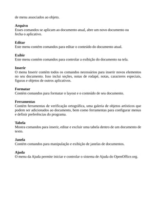de menu associados ao objeto.
Arquivo
Esses comandos se aplicam ao documento atual, abre um novo documento ou
fecha o aplicativo.
Editar
Este menu contém comandos para editar o conteúdo do documento atual.
Exibir
Este menu contém comandos para controlar a exibição do documento na tela.
Inserir
O menu Inserir contém todos os comandos necessários para inserir novos elementos
no seu documento. Isso inclui seções, notas de rodapé, notas, caracteres especiais,
figuras e objetos de outros aplicativos.
Formatar
Contém comandos para formatar o layout e o conteúdo de seu documento.
Ferramentas
Contém ferramentas de verificação ortográfica, uma galeria de objetos artísticos que
podem ser adicionados ao documento, bem como ferramentas para configurar menus
e definir preferências do programa.
Tabela
Mostra comandos para inserir, editar e excluir uma tabela dentro de um documento de
texto.
Janela
Contém comandos para manipulação e exibição de janelas de documentos.
Ajuda
O menu da Ajuda permite iniciar e controlar o sistema de Ajuda do OpenOffice.org.

 