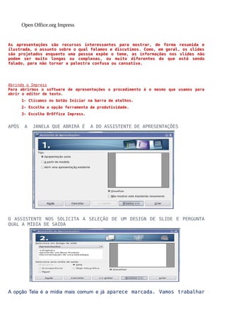 Open Office.org Impress

As apresentações são recursos interessantes para mostrar, de forma resumida e
ilustrada, o assunto sobre o qual falamos e discutimos. Como, em geral, os slides
são projetados enquanto uma pessoa expõe o tema, as informações nos slides não
podem ser muito longas ou complexas, ou muito diferentes do que está sendo
falado, para não tornar a palestra confusa ou cansativa.

Abrindo o Impress
Para abrirmos o software de apresentações o procedimento é o mesmo que usamos para
abrir o editor de texto.
1- Clicamos no botão Iniciar na barra de atalhos.
2- Escolha a opção ferramenta de produtividade.
3- Escolha BrOffice Impress.

APÓS

A

JANELA QUE ABRIRÁ É

A DO ASSISTENTE DE APRESENTAÇÕES

O ASSISTENTE NOS SOLICITA A SELEÇÃO DE UM DESIGN DE SLIDE E PERGUNTA
QUAL A MÍDIA DE SAÍDA

A opção Tela é a mídia mais comum e já aparece marcada. Vamos trabalhar

 