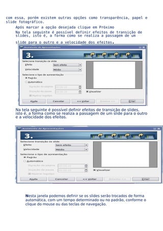 com essa, porém existem outras opções como transparência, papel e
slide fotográfico.
Após marcar a opção desejada clique em Próximo
Na tela seguinte é possível definir efeitos de transição de
slides, isto é, a forma como se realiza a passagem de um
slide para o outro e a velocidade dos efeitos

.

Na tela seguinte é possível definir efeitos de transição de slides,
isto é, a forma como se realiza a passagem de um slide para o outro
e a velocidade dos efeitos.

Nesta janela podemos definir se os slides serão trocados de forma
automática, com um tempo determinado ou no padrão, conforme o
clique do mouse ou das teclas de navegação.

 