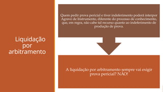 Liquidação
por
arbitramento
A liquidação por arbitramento sempre vai exigir
prova pericial? NÃO!
Quem pedir prova pericial e tiver indeferimento poderá interpor
Agravo de Instrumento, diferente do processo de conhecimento,
que, em regra, não cabe tal recurso quanto ao indeferimento de
produção de prova.
 
