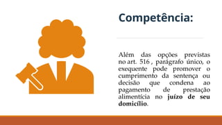 Competência:
Além das opções previstas
no art. 516 , parágrafo único, o
exequente pode promover o
cumprimento da sentença ou
decisão que condena ao
pagamento de prestação
alimentícia no juízo de seu
domicílio.
 