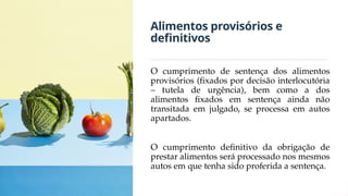 Alimentos provisórios e
definitivos
O cumprimento de sentença dos alimentos
provisórios (fixados por decisão interlocutória
– tutela de urgência), bem como a dos
alimentos fixados em sentença ainda não
transitada em julgado, se processa em autos
apartados.
O cumprimento definitivo da obrigação de
prestar alimentos será processado nos mesmos
autos em que tenha sido proferida a sentença.
 