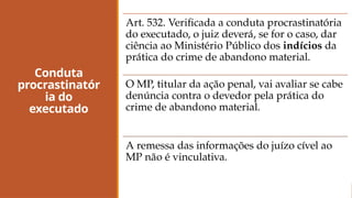 Conduta
procrastinatór
ia do
executado
Art. 532. Verificada a conduta procrastinatória
do executado, o juiz deverá, se for o caso, dar
ciência ao Ministério Público dos indícios da
prática do crime de abandono material.
O MP, titular da ação penal, vai avaliar se cabe
denúncia contra o devedor pela prática do
crime de abandono material.
A remessa das informações do juízo cível ao
MP não é vinculativa.
 
