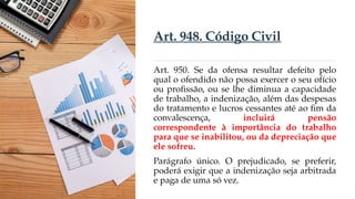 Art. 948. Código Civil
Art. 950. Se da ofensa resultar defeito pelo
qual o ofendido não possa exercer o seu ofício
ou profissão, ou se lhe diminua a capacidade
de trabalho, a indenização, além das despesas
do tratamento e lucros cessantes até ao fim da
convalescença, incluirá pensão
correspondente à importância do trabalho
para que se inabilitou, ou da depreciação que
ele sofreu.
Parágrafo único. O prejudicado, se preferir,
poderá exigir que a indenização seja arbitrada
e paga de uma só vez.
 