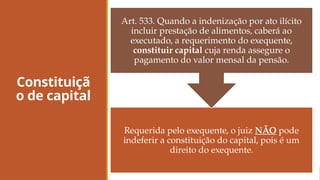 Constituiçã
o de capital
Requerida pelo exequente, o juiz NÃO pode
indeferir a constituição do capital, pois é um
direito do exequente.
Art. 533. Quando a indenização por ato ilícito
incluir prestação de alimentos, caberá ao
executado, a requerimento do exequente,
constituir capital cuja renda assegure o
pagamento do valor mensal da pensão.
 