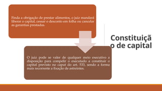Constituiçã
o de capital
Finda a obrigação de prestar alimentos, o juiz mandará
liberar o capital, cessar o desconto em folha ou cancelar
as garantias prestadas.
O juiz pode se valer de qualquer meio executivo a
disposição para compelir o executado a constituir o
capital previsto no caput do art. 533, sendo a forma
mais recorrente a fixação de astreintes.
 