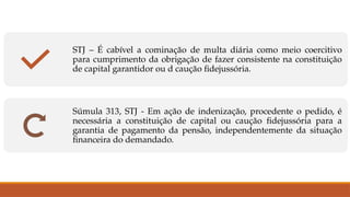 STJ – É cabível a cominação de multa diária como meio coercitivo
para cumprimento da obrigação de fazer consistente na constituição
de capital garantidor ou d caução fidejussória.
Súmula 313, STJ - Em ação de indenização, procedente o pedido, é
necessária a constituição de capital ou caução fidejussória para a
garantia de pagamento da pensão, independentemente da situação
financeira do demandado.
 