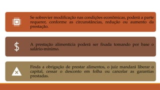 Se sobrevier modificação nas condições econômicas, poderá a parte
requerer, conforme as circunstâncias, redução ou aumento da
prestação.
A prestação alimentícia poderá ser fixada tomando por base o
salário-mínimo.
Finda a obrigação de prestar alimentos, o juiz mandará liberar o
capital, cessar o desconto em folha ou cancelar as garantias
prestadas.
 