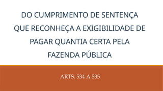 DO CUMPRIMENTO DE SENTENÇA
QUE RECONHEÇA A EXIGIBILIDADE DE
PAGAR QUANTIA CERTA PELA
FAZENDA PÚBLICA
ARTS. 534 A 535
 