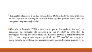 Em certas situações, a União, os Estados, o Distrito Federal, os Municípios,
as Autarquias e as Fundações Públicas a eles ligadas, podem figurar em um
dos polos do processo judicial.
Quando a Fazenda Pública atua como parte demandante (autora), os
processos de execução são regidos pela Lei nº 6.830 de 1980 (Lei de
Execuções Fiscais). Por outro lado, se a Fazenda Pública é parte demandada
(ré), o curso do processo segue a partir do art. 535 do CPC, em relação ao
cumprimento de sentença que reconheça a obrigação de pagar quantia certa.
 