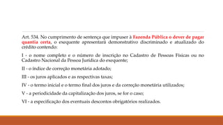 Art. 534. No cumprimento de sentença que impuser à Fazenda Pública o dever de pagar
quantia certa, o exequente apresentará demonstrativo discriminado e atualizado do
crédito contendo:
I - o nome completo e o número de inscrição no Cadastro de Pessoas Físicas ou no
Cadastro Nacional da Pessoa Jurídica do exequente;
II - o índice de correção monetária adotado;
III - os juros aplicados e as respectivas taxas;
IV - o termo inicial e o termo final dos juros e da correção monetária utilizados;
V - a periodicidade da capitalização dos juros, se for o caso;
VI - a especificação dos eventuais descontos obrigatórios realizados.
 