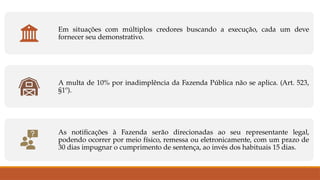 Em situações com múltiplos credores buscando a execução, cada um deve
fornecer seu demonstrativo.
A multa de 10% por inadimplência da Fazenda Pública não se aplica. (Art. 523,
§1º).
As notificações à Fazenda serão direcionadas ao seu representante legal,
podendo ocorrer por meio físico, remessa ou eletronicamente, com um prazo de
30 dias impugnar o cumprimento de sentença, ao invés dos habituais 15 dias.
 