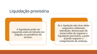 Liquidação provisória
A liquidação pode ser
requerida antes do trânsito em
julgado, na pendência de
recurso.
Se a Apelação não tiver efeito
suspensivo (alimento,
interdição, demarcação de
terras) além de requerer a
liquidação provisória, a parte
já pode requerer o
cumprimento de sentença.
 