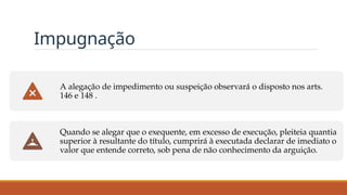 Impugnação
A alegação de impedimento ou suspeição observará o disposto nos arts.
146 e 148 .
Quando se alegar que o exequente, em excesso de execução, pleiteia quantia
superior à resultante do título, cumprirá à executada declarar de imediato o
valor que entende correto, sob pena de não conhecimento da arguição.
 