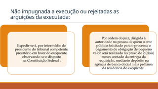 Não impugnada a execução ou rejeitadas as
arguições da executada:
Expedir-se-á, por intermédio do
presidente do tribunal competente,
precatório em favor do exequente,
observando-se o disposto
na Constituição Federal ;
Por ordem do juiz, dirigida à
autoridade na pessoa de quem o ente
público foi citado para o processo, o
pagamento de obrigação de pequeno
valor será realizado no prazo de 2 (dois)
meses contado da entrega da
requisição, mediante depósito na
agência de banco oficial mais próxima
da residência do exequente.
 