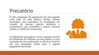 Precatório
É uma requisição de pagamento de uma quantia
certa feita ao ente público (União, Estado,
município, suas autarquias ou fundações), em
virtude de decisão judicial definitiva e
condenatória, que possibilita à pessoa vitoriosa
receber o crédito da condenação.
O magistrado que julgou a causa requisita, através
do Presidente do Tribunal, ao ente público, o valor
constante de sua condenação, e este deve incluí-lo
em seu orçamento anual, para o regular
pagamento da dívida.
 