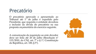 Precatório
O precatório aprovado e apresentado ao
Tribunal até 1º de julho é expedido pelo
Presidente, que requisita à entidade devedora
a inclusão da dívida do precatório na sua
proposta orçamentária do exercício seguinte.
A comunicação da requisição ao ente devedor
deve ser feita até 20 de julho (Resolução nº
115/2010, do CNJ, art. 7º e § 1º; Constituição
da República, art. 100, § 5º).
 