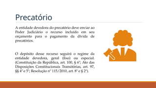 Precatório
A entidade devedora do precatório deve enviar ao
Poder Judiciário o recurso incluído em seu
orçamento para o pagamento da dívida de
precatórios.
O depósito desse recurso seguirá o regime da
entidade devedora, geral (fixo) ou especial.
(Constituição da República, art. 100, § 6º; Ato das
Disposições Constitucionais Transitórias, art. 97,
§§ 4º e 5º; Resolução nº 115/2010, art. 8º e § 2º).
 