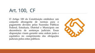 Art. 100, CF
O Artigo 100 da Constituição estabelece um
conjunto abrangente de normas para o
pagamento devidos pelas Fazendas Públicas
Federal, Estaduais, Distrital e Municipais em
decorrência de sentenças judiciais. Essas
disposições visam garantir uma ordem justa e
equitativa no cumprimento das obrigações
judiciais pelos entes públicos.
 