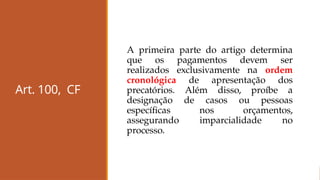 Art. 100, CF
A primeira parte do artigo determina
que os pagamentos devem ser
realizados exclusivamente na ordem
cronológica de apresentação dos
precatórios. Além disso, proíbe a
designação de casos ou pessoas
específicas nos orçamentos,
assegurando imparcialidade no
processo.
 