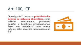 Art. 100, CF
O parágrafo 1º destaca a prioridade dos
débitos de natureza alimentícia, como
salários, vencimentos, proventos,
pensões e benefícios previdenciários.
Esses têm preferência sobre outros
débitos, salvo exceções mencionadas no
§ 2º.
 