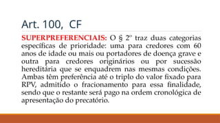 Art. 100, CF
SUPERPREFERENCIAIS: O § 2º traz duas categorias
específicas de prioridade: uma para credores com 60
anos de idade ou mais ou portadores de doença grave e
outra para credores originários ou por sucessão
hereditária que se enquadrem nas mesmas condições.
Ambas têm preferência até o triplo do valor fixado para
RPV, admitido o fracionamento para essa finalidade,
sendo que o restante será pago na ordem cronológica de
apresentação do precatório.
 