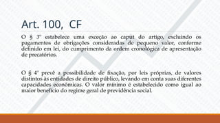Art. 100, CF
O § 3º estabelece uma exceção ao caput do artigo, excluindo os
pagamentos de obrigações consideradas de pequeno valor, conforme
definido em lei, do cumprimento da ordem cronológica de apresentação
de precatórios.
O § 4º prevê a possibilidade de fixação, por leis próprias, de valores
distintos às entidades de direito público, levando em conta suas diferentes
capacidades econômicas. O valor mínimo é estabelecido como igual ao
maior benefício do regime geral de previdência social.
 