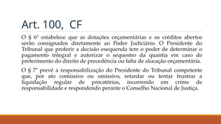 Art. 100, CF
O § 6º estabelece que as dotações orçamentárias e os créditos abertos
serão consignados diretamente ao Poder Judiciário. O Presidente do
Tribunal que proferir a decisão exequenda tem o poder de determinar o
pagamento integral e autorizar o sequestro da quantia em caso de
preterimento do direito de precedência ou falta de alocação orçamentária.
O § 7º prevê a responsabilização do Presidente do Tribunal competente
que, por ato comissivo ou omissivo, retardar ou tentar frustrar a
liquidação regular de precatórios, incorrendo em crime de
responsabilidade e respondendo perante o Conselho Nacional de Justiça.
 