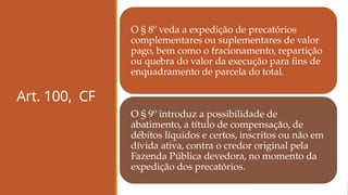 Art. 100, CF
O § 8º veda a expedição de precatórios
complementares ou suplementares de valor
pago, bem como o fracionamento, repartição
ou quebra do valor da execução para fins de
enquadramento de parcela do total.
O § 9º introduz a possibilidade de
abatimento, a título de compensação, de
débitos líquidos e certos, inscritos ou não em
dívida ativa, contra o credor original pela
Fazenda Pública devedora, no momento da
expedição dos precatórios.
 