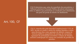 Art. 100, CF
O § 11, introduzido pela Emenda Constitucional nº 113, de
2021, faculta ao credor a oferta de créditos líquidos e certos
para diversos fins, como quitação de débitos, compra de
imóveis públicos, pagamento de outorga de concessões,
aquisição de participação societária e compra de direitos,
inclusive antecipação de valores em contratos de partilha de
petróleo.
O § 10 determina que, antes da expedição dos precatórios, o
Tribunal solicitará à Fazenda Pública devedora informações
sobre os débitos que preencham as condições para abatimento,
sob pena de perda do direito de abatimento.
 