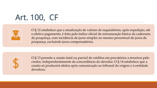 Art. 100, CF
O § 12 estabelece que a atualização de valores de requisitórios, após expedição, até
o efetivo pagamento, é feita pelo índice oficial de remuneração básica da caderneta
de poupança, com incidência de juros simples no mesmo percentual de juros da
poupança, excluindo juros compensatórios.
O § 13 permite a cessão total ou parcial de créditos em precatórios a terceiros pelo
credor, independentemente da concordância do devedor. O § 14 estabelece que a
cessão só produzirá efeitos após comunicação ao tribunal de origem e à entidade
devedora.
 
