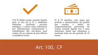 Art. 100, CF
O § 18 define receita corrente líquida
para os fins do § 17 e estabelece
deduções, incluindo parcelas
entregues a outros entes federativos
por determinação constitucional e
contribuições dos servidores para
custeio de seu sistema de previdência
e assistência social.
O § 19 introduz uma regra que
permite o financiamento da parcela
que exceder a média do
comprometimento percentual da
receita corrente líquida nos 5 anos
anteriores, desde que ultrapasse o
montante total em um período de 12
meses.
 