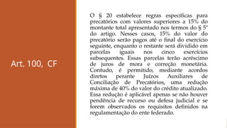 Art. 100, CF
O § 20 estabelece regras específicas para
precatórios com valores superiores a 15% do
montante total apresentado nos termos do § 5º
do artigo. Nesses casos, 15% do valor do
precatório serão pagos até o final do exercício
seguinte, enquanto o restante será dividido em
parcelas iguais nos cinco exercícios
subsequentes. Essas parcelas terão acréscimo
de juros de mora e correção monetária.
Contudo, é permitido, mediante acordos
diretos perante Juízos Auxiliares de
Conciliação de Precatórios, uma redução
máxima de 40% do valor do crédito atualizado.
Essa redução é aplicável apenas se não houver
pendência de recurso ou defesa judicial e se
forem observados os requisitos definidos na
regulamentação do ente federado.
 