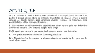Art. 100, CF
O § 21 autoriza a União e demais entes federativos, desde que aceito por ambas as
partes, a utilizar valores objeto de sentenças transitadas em julgado devidos a pessoa
jurídica de direito público para amortizar dívidas, vencidas ou vincendas. Essa
possibilidade é válida nos seguintes casos:
I - Nos contratos de refinanciamento cujos créditos sejam detidos pelo ente federativo
devedor na sentença a que se refere o caput deste artigo;
II - Nos contratos em que houve prestação de garantia a outro ente federativo;
III - Nos parcelamentos de tributos ou contribuições sociais;
IV - Nas obrigações decorrentes do descumprimento de prestação de contas ou de
desvio de recursos.
 