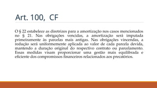 Art. 100, CF
O § 22 estabelece as diretrizes para a amortização nos casos mencionados
no § 21. Nas obrigações vencidas, a amortização será imputada
primeiramente às parcelas mais antigas. Nas obrigações vincendas, a
redução será uniformemente aplicada ao valor de cada parcela devida,
mantendo a duração original do respectivo contrato ou parcelamento.
Essas medidas visam proporcionar uma gestão mais equilibrada e
eficiente dos compromissos financeiros relacionados aos precatórios.
 