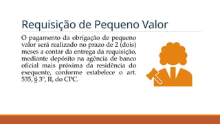 Requisição de Pequeno Valor
O pagamento da obrigação de pequeno
valor será realizado no prazo de 2 (dois)
meses a contar da entrega da requisição,
mediante depósito na agência de banco
oficial mais próxima da residência do
exequente, conforme estabelece o art.
535, § 3º, II, do CPC.
 