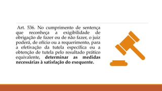 Art. 536. No cumprimento de sentença
que reconheça a exigibilidade de
obrigação de fazer ou de não fazer, o juiz
poderá, de ofício ou a requerimento, para
a efetivação da tutela específica ou a
obtenção de tutela pelo resultado prático
equivalente, determinar as medidas
necessárias à satisfação do exequente.
 