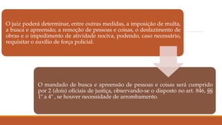 O juiz poderá determinar, entre outras medidas, a imposição de multa,
a busca e apreensão, a remoção de pessoas e coisas, o desfazimento de
obras e o impedimento de atividade nociva, podendo, caso necessário,
requisitar o auxílio de força policial.
O mandado de busca e apreensão de pessoas e coisas será cumprido
por 2 (dois) oficiais de justiça, observando-se o disposto no art. 846, §§
1º a 4º , se houver necessidade de arrombamento.
 
